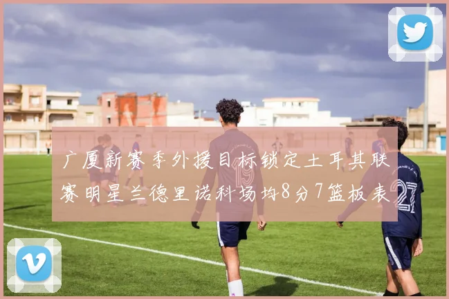 广厦新赛季外援目标锁定土耳其联赛明星兰德里诺科场均8分7篮板表现