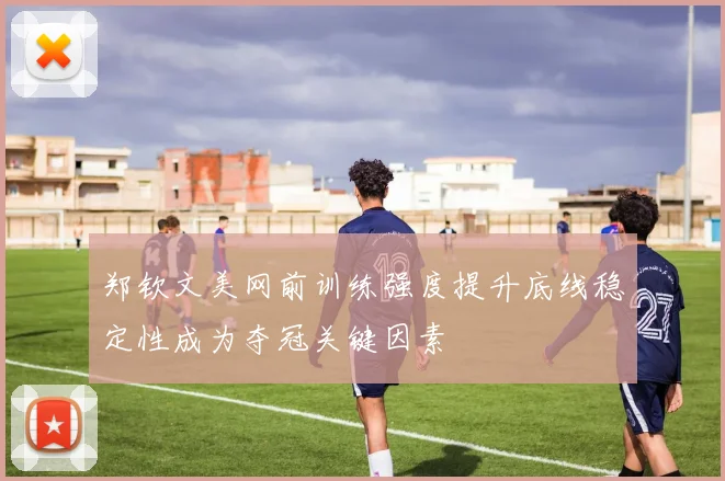 郑钦文美网前训练强度提升底线稳定性成为夺冠关键因素