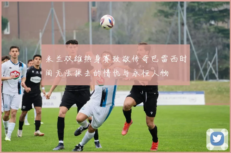 米兰双雄热身赛致敬传奇巴雷西时间无法抹去的情仇与永恒人物