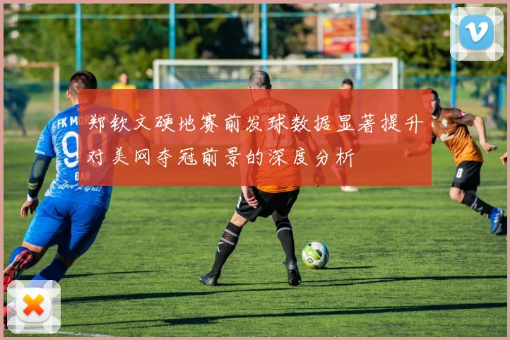 郑钦文硬地赛前发球数据显著提升对美网夺冠前景的深度分析