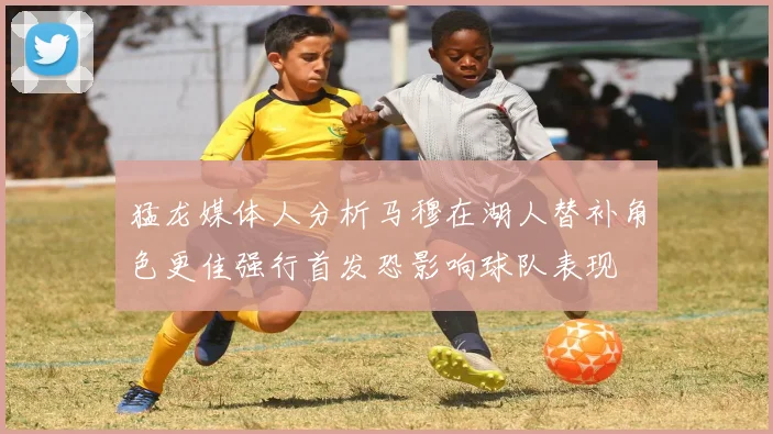 猛龙媒体人分析马穆在湖人替补角色更佳强行首发恐影响球队表现