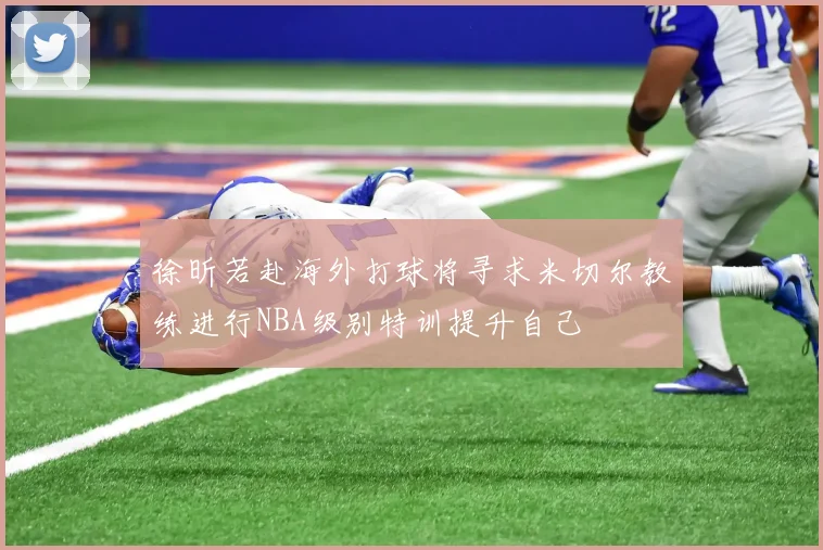 徐昕若赴海外打球将寻求米切尔教练进行NBA级别特训提升自己