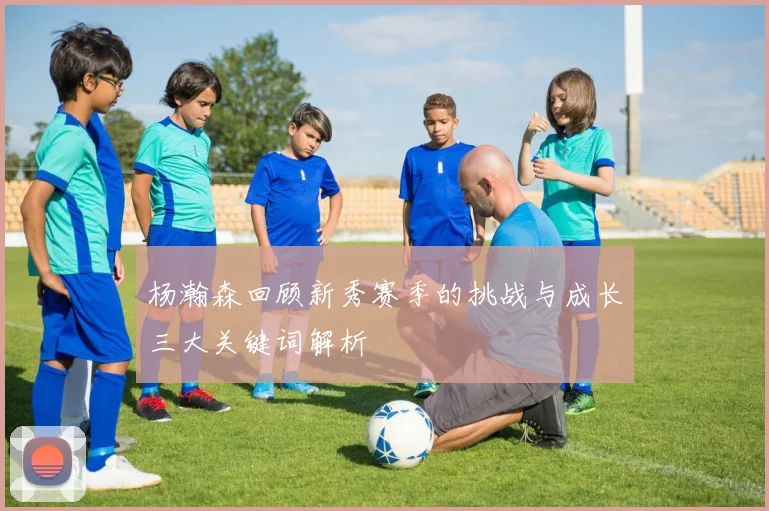 杨瀚森回顾新秀赛季的挑战与成长三大关键词解析