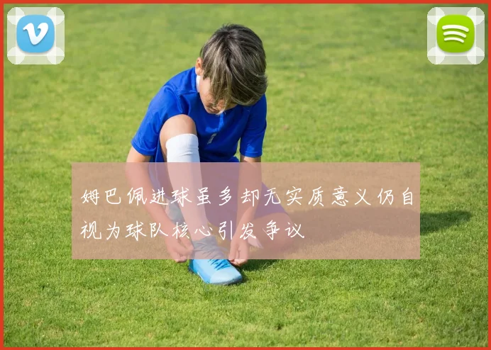 姆巴佩进球虽多却无实质意义仍自视为球队核心引发争议