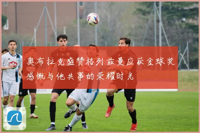 奥布拉克盛赞格列兹曼应获金球奖感慨与他共事的荣耀时光