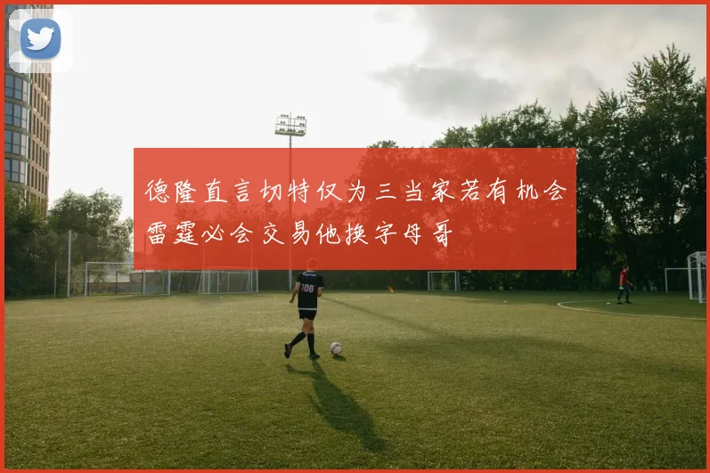 德隆直言切特仅为三当家若有机会雷霆必会交易他换字母哥