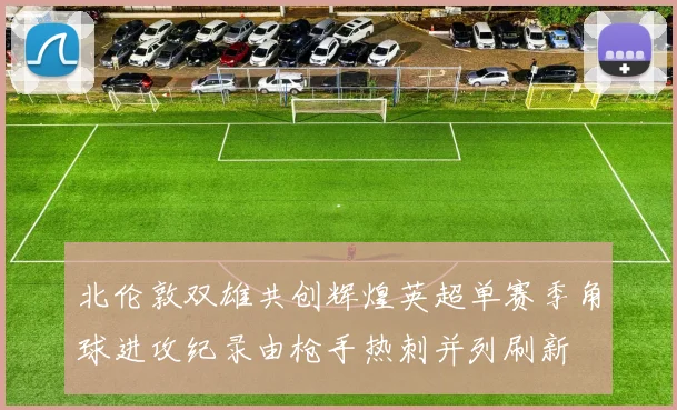 北伦敦双雄共创辉煌英超单赛季角球进攻纪录由枪手热刺并列刷新