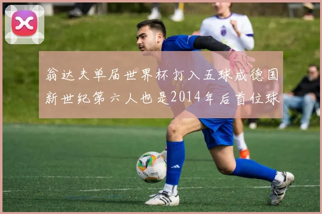 翁达夫单届世界杯打入五球成德国新世纪第六人也是2014年后首位球员