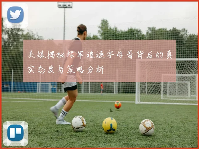 美媒揭秘绿军追逐字母哥背后的真实态度与策略分析