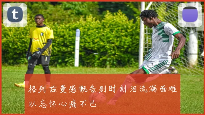 格列兹曼感慨告别时刻泪流满面难以忘怀心痛不已