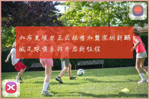 加布里埃尔正式租借加盟深圳新鹏城足球俱乐部开启新征程