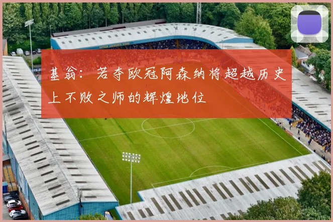 基翁：若夺欧冠阿森纳将超越历史上不败之师的辉煌地位
