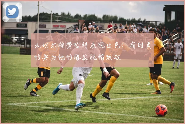 米切尔称赞哈特表现出色：有时真的要为他的爆发脱帽致敬