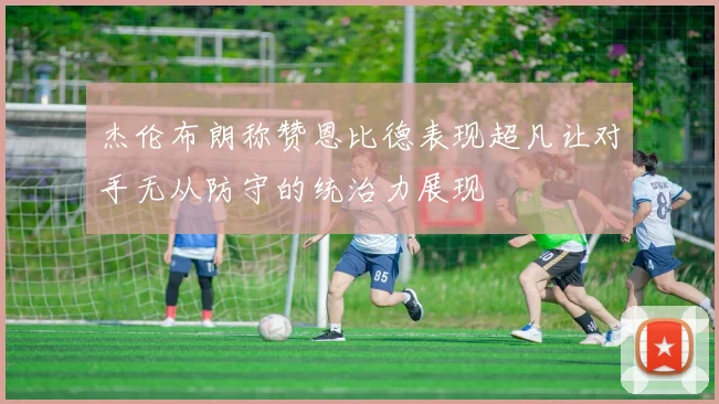 杰伦布朗称赞恩比德表现超凡让对手无从防守的统治力展现