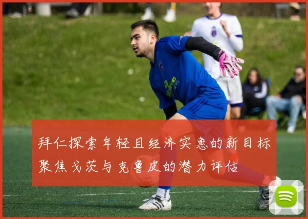 拜仁探索年轻且经济实惠的新目标聚焦戈茨与克鲁皮的潜力评估