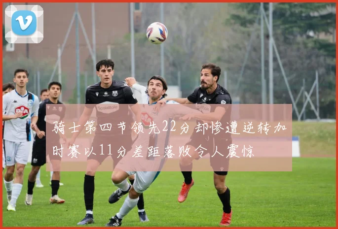 骑士第四节领先22分却惨遭逆转加时赛以11分差距落败令人震惊