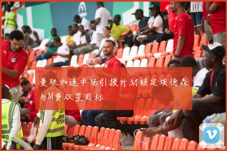 曼联加速中场引援计划锁定埃德森与M费双星目标