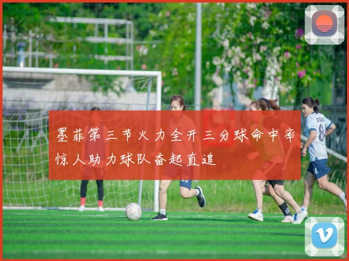 墨菲第三节火力全开三分球命中率惊人助力球队奋起直追