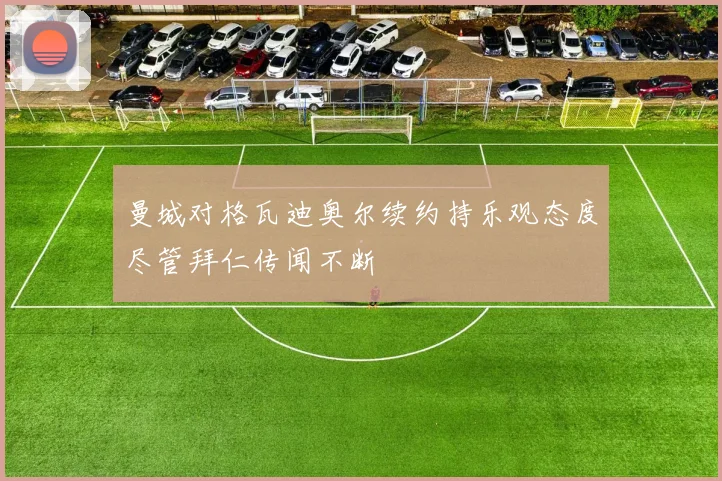 曼城对格瓦迪奥尔续约持乐观态度尽管拜仁传闻不断