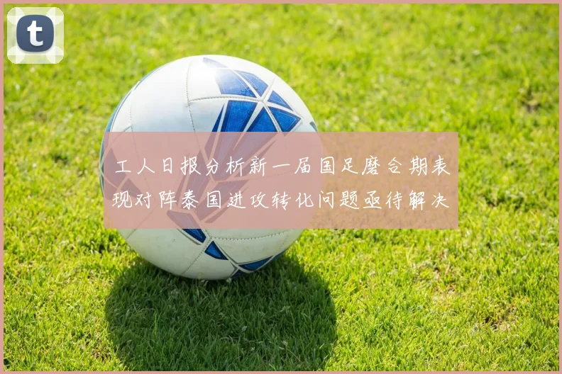工人日报分析新一届国足磨合期表现对阵泰国进攻转化问题亟待解决